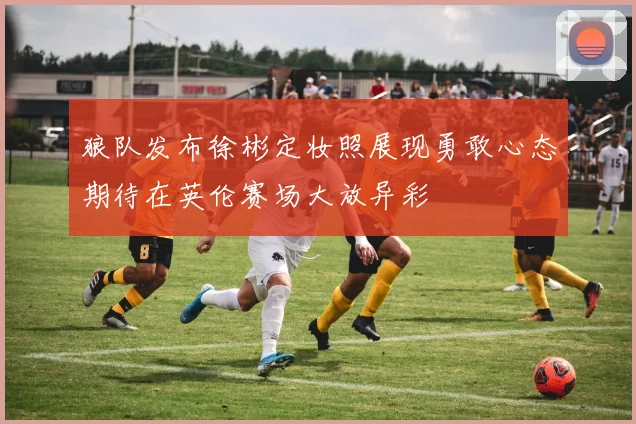 狼队发布徐彬定妆照展现勇敢心态期待在英伦赛场大放异彩