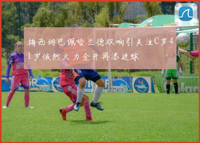 梅西姆巴佩哈兰德双响引关注C罗41岁依然火力全开再添进球