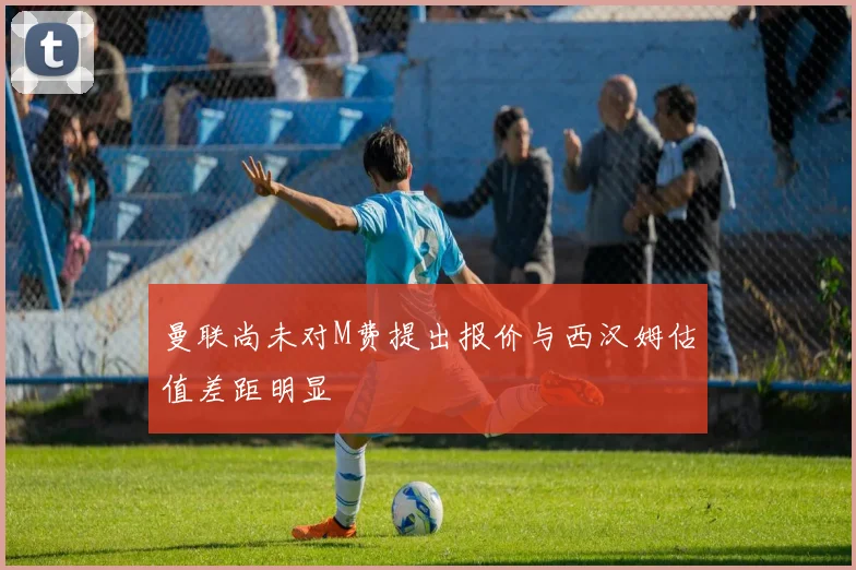 曼联尚未对M费提出报价与西汉姆估值差距明显