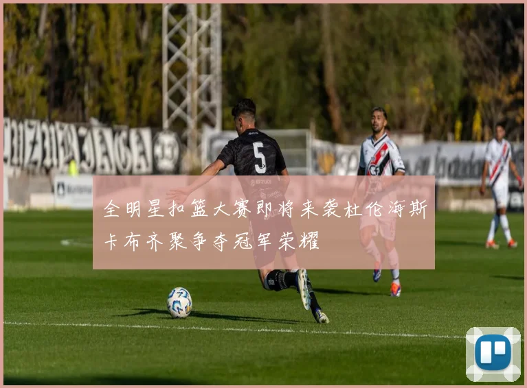 全明星扣篮大赛即将来袭杜伦海斯卡布齐聚争夺冠军荣耀