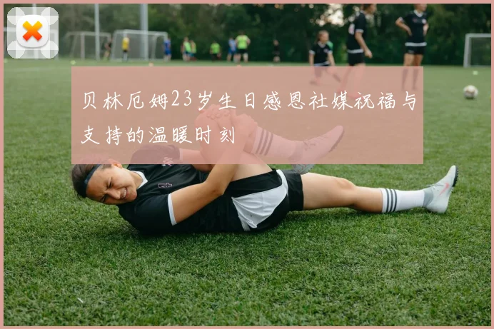 贝林厄姆23岁生日感恩社媒祝福与支持的温暖时刻