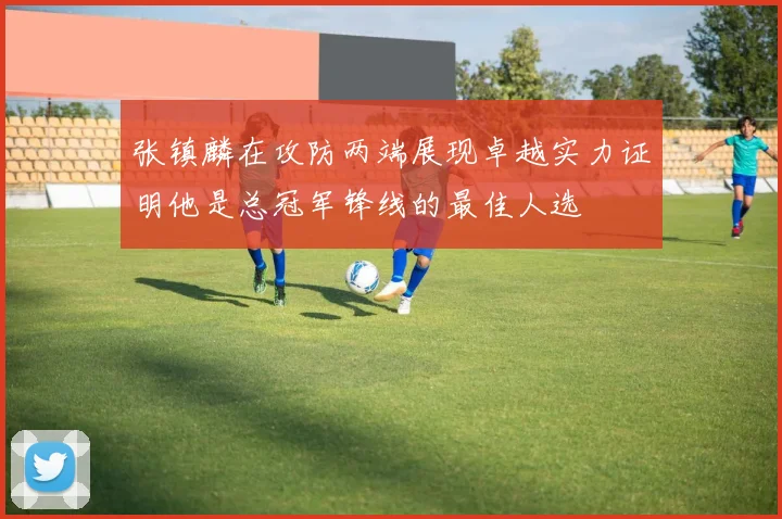 张镇麟在攻防两端展现卓越实力证明他是总冠军锋线的最佳人选