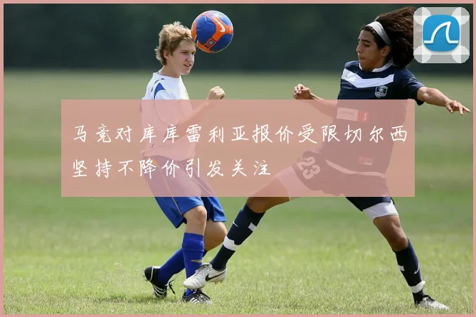 马竞对库库雷利亚报价受限切尔西坚持不降价引发关注