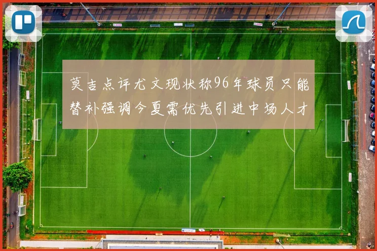 莫吉点评尤文现状称96年球员只能替补强调今夏需优先引进中场人才