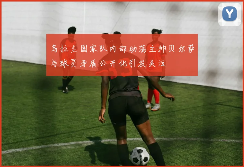 乌拉圭国家队内部动荡主帅贝尔萨与球员矛盾公开化引发关注