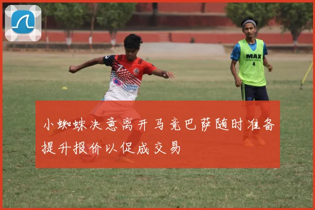 小蜘蛛决意离开马竞巴萨随时准备提升报价以促成交易