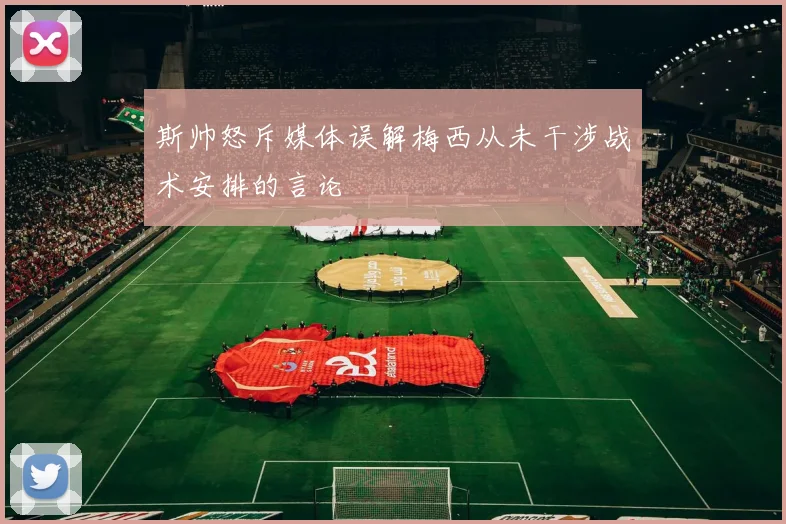斯帅怒斥媒体误解梅西从未干涉战术安排的言论