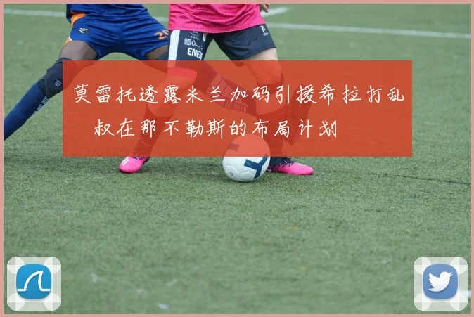 莫雷托透露米兰加码引援希拉打乱囧叔在那不勒斯的布局计划