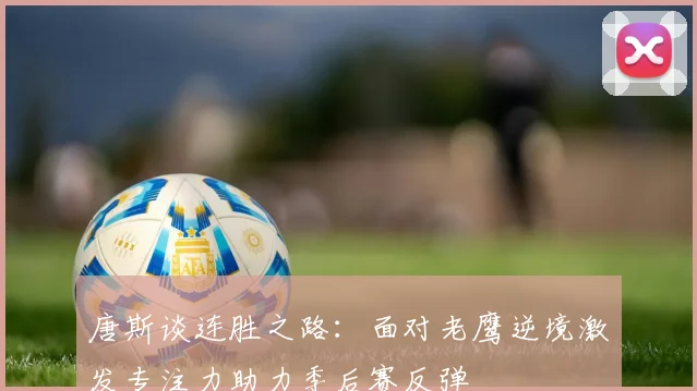 唐斯谈连胜之路：面对老鹰逆境激发专注力助力季后赛反弹