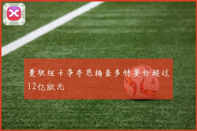曼联纽卡争夺恩梅查多特要价超过12亿欧元