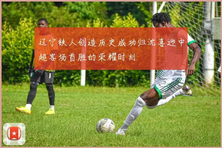 辽宁铁人创造历史成功归沈喜迎中超客场首胜的荣耀时刻