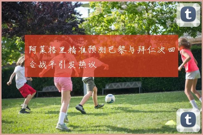 阿莱格里精准预测巴黎与拜仁次回合战平引发热议