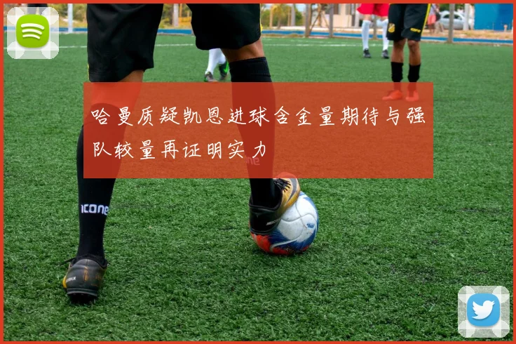 哈曼质疑凯恩进球含金量期待与强队较量再证明实力