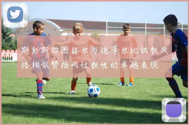斯彭斯称图赫尔与德泽尔比执教风格相似赞扬两位教练的卓越表现