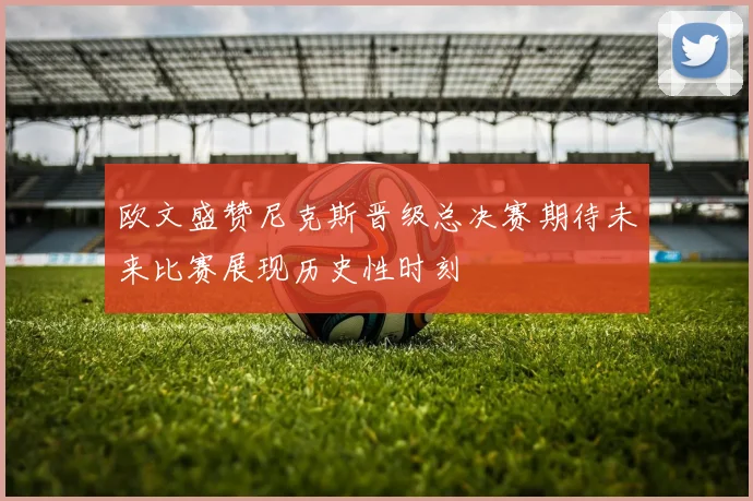 欧文盛赞尼克斯晋级总决赛期待未来比赛展现历史性时刻