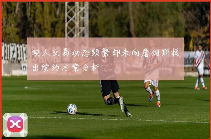 湖人交易动态频繁却未向詹姆斯提出续约方案分析