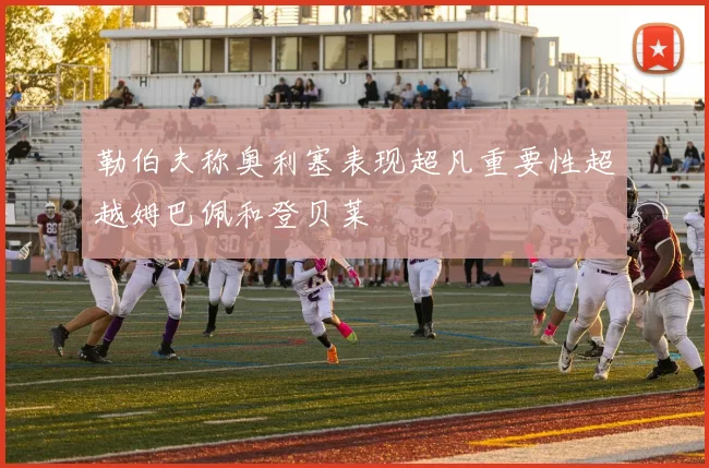 勒伯夫称奥利塞表现超凡重要性超越姆巴佩和登贝莱