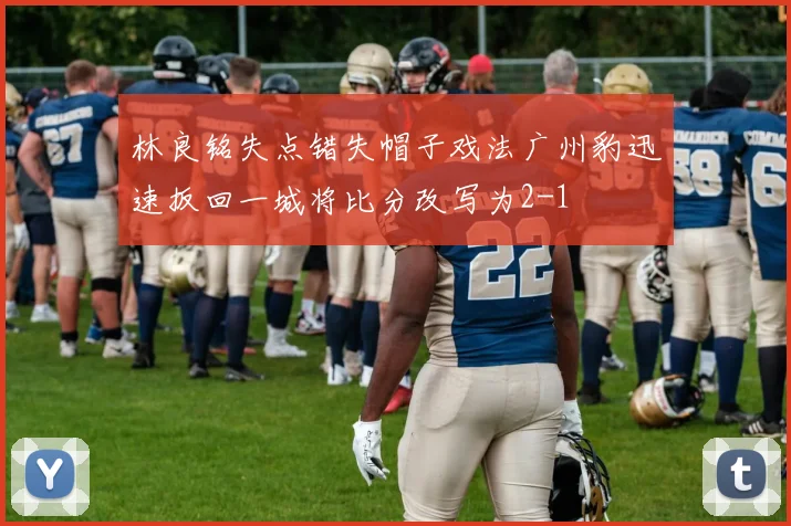 林良铭失点错失帽子戏法广州豹迅速扳回一城将比分改写为2-1