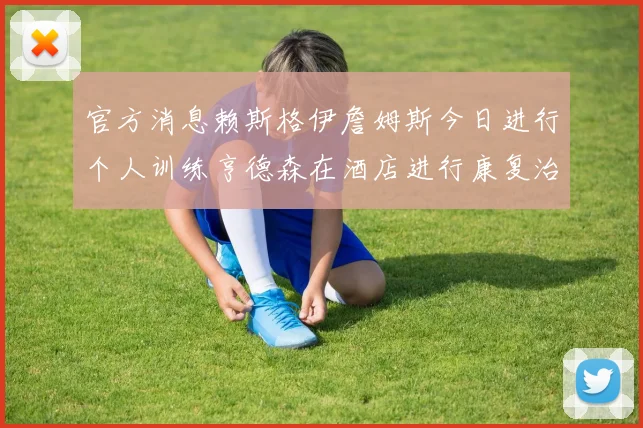 官方消息赖斯格伊詹姆斯今日进行个人训练亨德森在酒店进行康复治疗