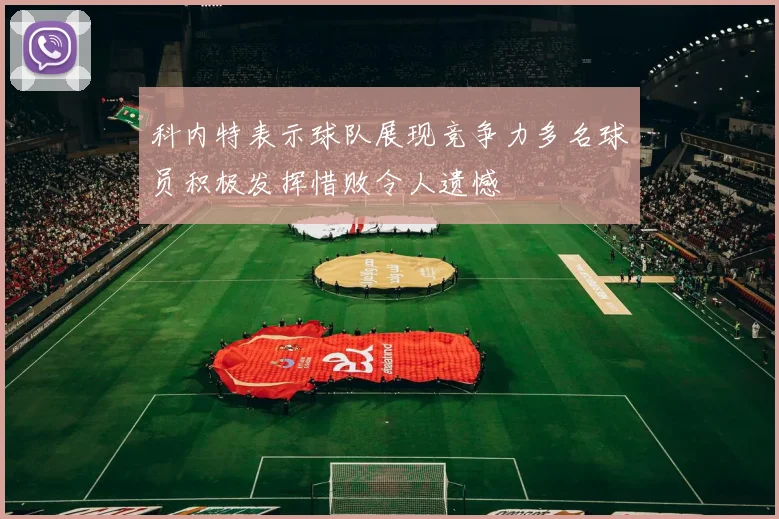 科内特表示球队展现竞争力多名球员积极发挥惜败令人遗憾