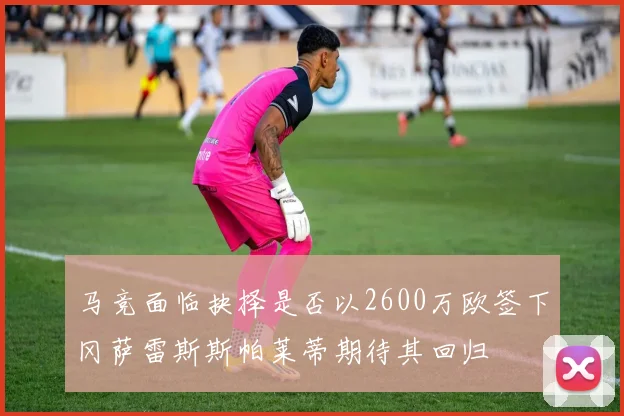 马竞面临抉择是否以2600万欧签下冈萨雷斯斯帕莱蒂期待其回归