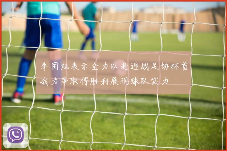 李国旭表示全力以赴迎战足协杯首战力争取得胜利展现球队实力