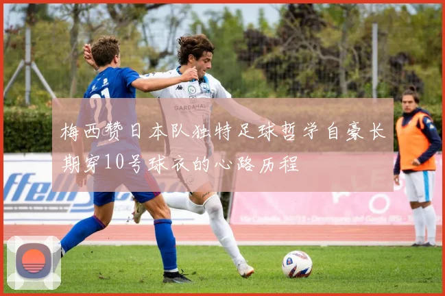 梅西赞日本队独特足球哲学自豪长期穿10号球衣的心路历程