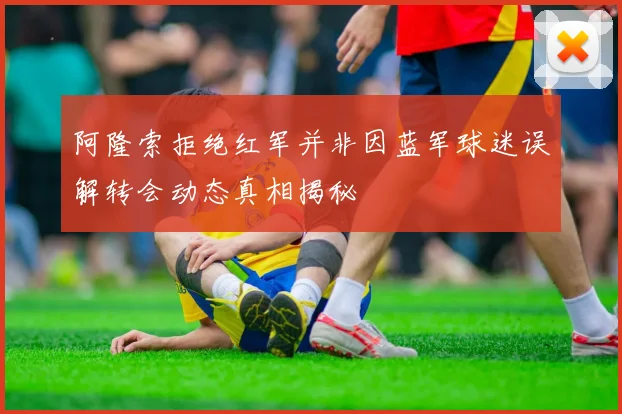 阿隆索拒绝红军并非因蓝军球迷误解转会动态真相揭秘