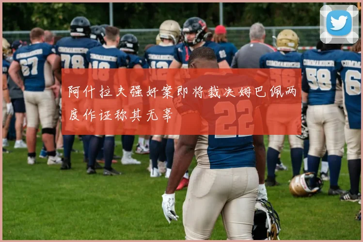 阿什拉夫强奸案即将裁决姆巴佩两度作证称其无辜