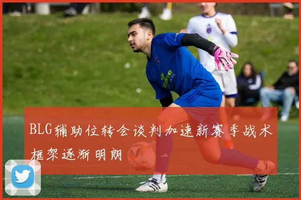 BLG辅助位转会谈判加速新赛季战术框架逐渐明朗