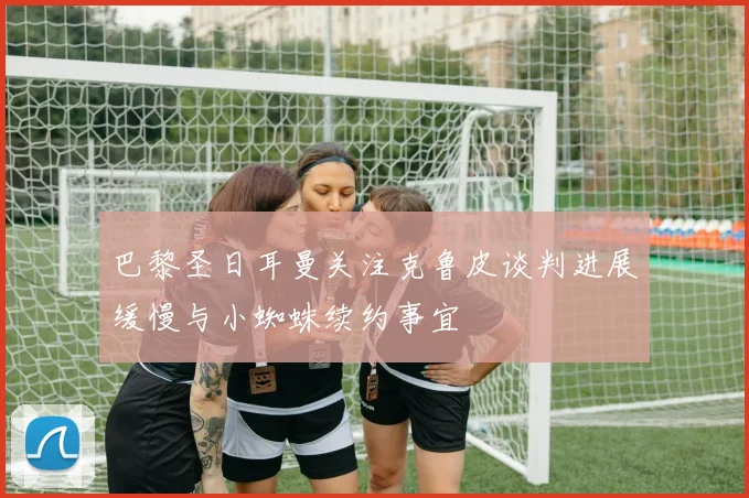 巴黎圣日耳曼关注克鲁皮谈判进展缓慢与小蜘蛛续约事宜
