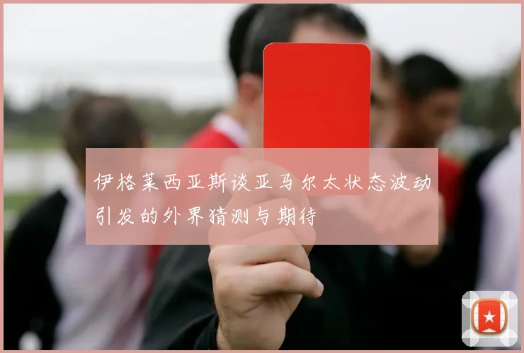 伊格莱西亚斯谈亚马尔太状态波动引发的外界猜测与期待