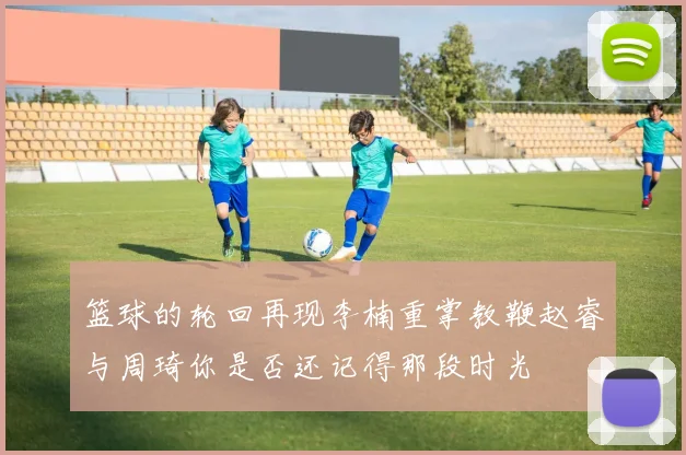 篮球的轮回再现李楠重掌教鞭赵睿与周琦你是否还记得那段时光